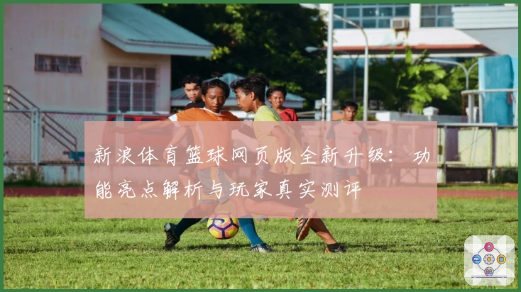 新浪体育篮球网页版全新升级：功能亮点解析与玩家真实测评