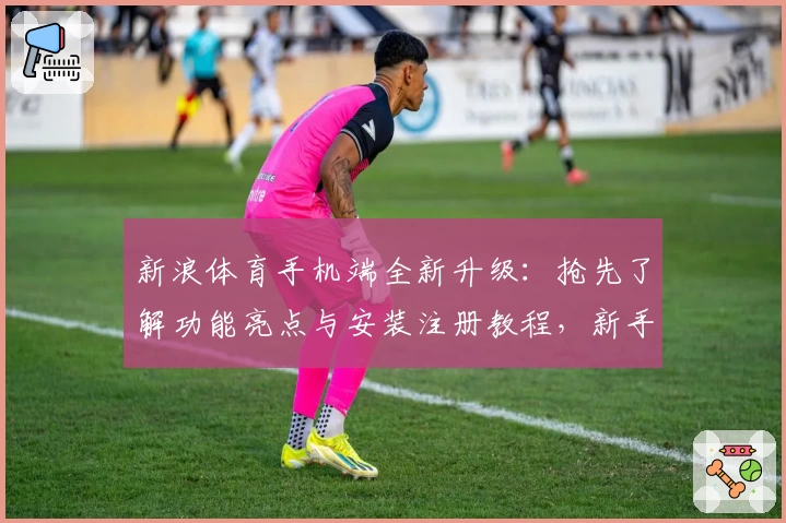 新浪体育手机端全新升级：抢先了解功能亮点与安装注册教程，新手必看指南