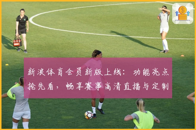 新浪体育会员新版上线：功能亮点抢先看，畅享赛事高清直播与定制资讯体验