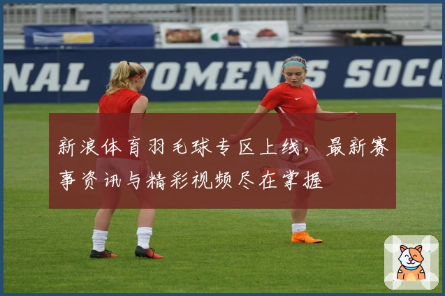 新浪体育羽毛球专区上线，最新赛事资讯与精彩视频尽在掌握