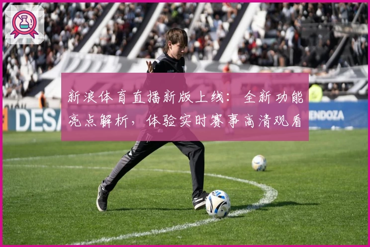 新浪体育直播新版上线：全新功能亮点解析，体验实时赛事高清观看畅爽感