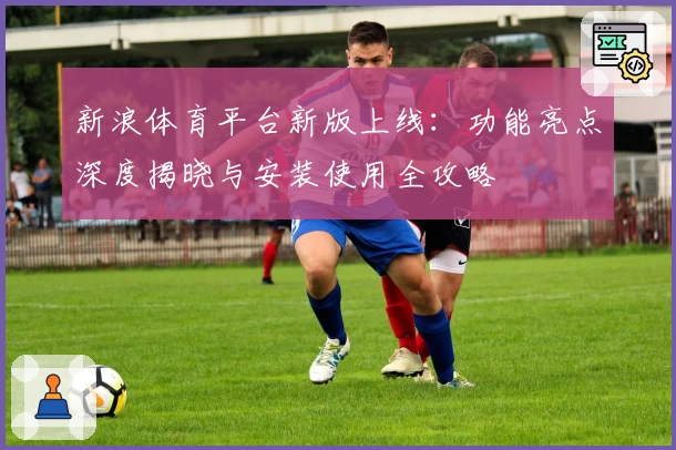 新浪体育平台新版上线：功能亮点深度揭晓与安装使用全攻略