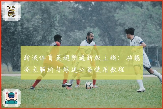 新浪体育英超频道新版上线：功能亮点解析与球迷必备使用教程
