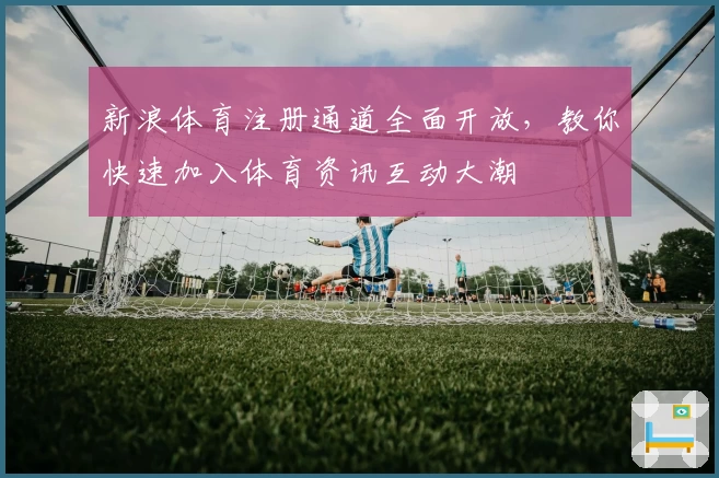 新浪体育注册通道全面开放，教你快速加入体育资讯互动大潮