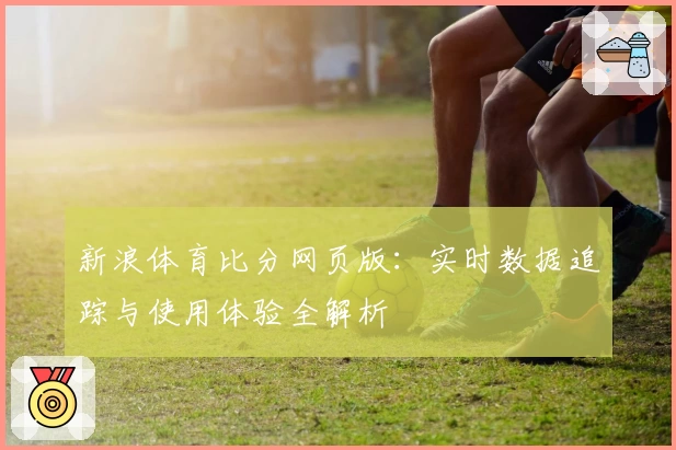 新浪体育比分网页版:实时数据追踪与使用体验全解析