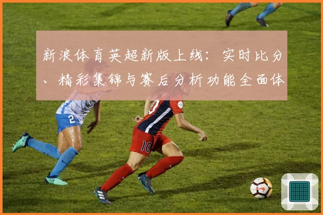 新浪体育英超新版上线：实时比分、精彩集锦与赛后分析功能全面体验