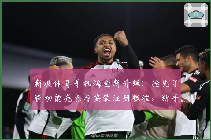 新浪体育手机端全新升级：抢先了解功能亮点与安装注册教程，新手必看指南