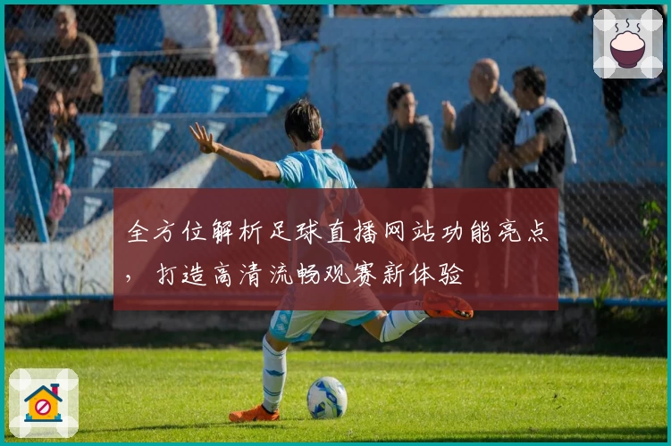 全方位解析足球直播网站功能亮点,打造高清流畅观赛新体验