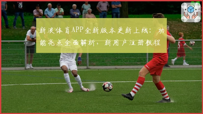 新浪体育APP全新版本更新上线：功能亮点全面解析，新用户注册教程一览