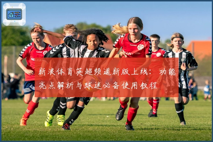 新浪体育英超频道新版上线：功能亮点解析与球迷必备使用教程