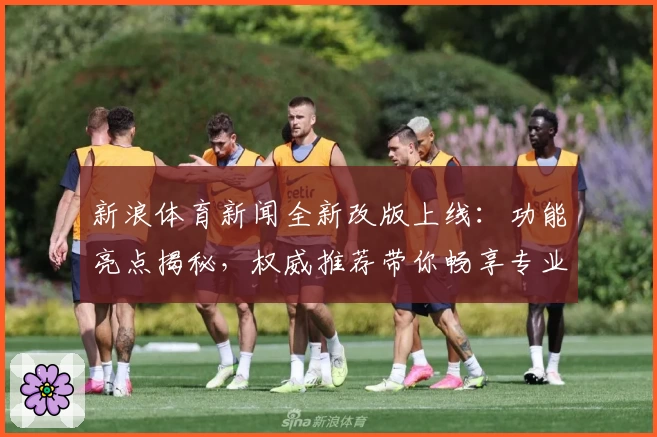新浪体育新闻全新改版上线：功能亮点揭秘，权威推荐带你畅享专业赛事资讯体验