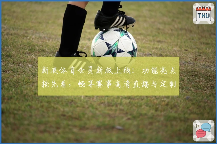 新浪体育会员新版上线：功能亮点抢先看，畅享赛事高清直播与定制资讯体验