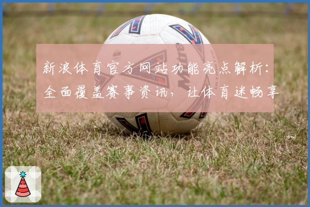 新浪体育官方网站功能亮点解析:全面覆盖赛事资讯,让体育迷畅享极致体验