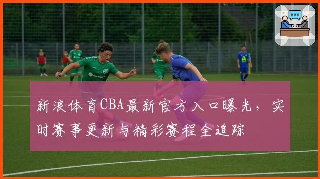 新浪体育CBA最新官方入口曝光，实时赛事更新与精彩赛程全追踪