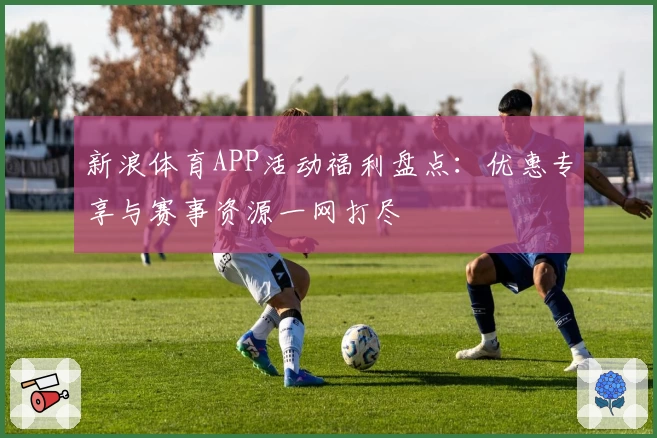 新浪体育APP活动福利盘点：优惠专享与赛事资源一网打尽