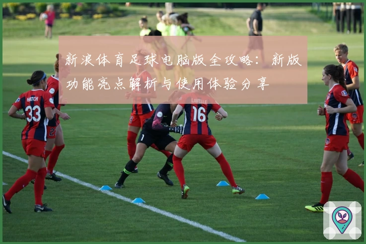 新浪体育足球电脑版全攻略：新版功能亮点解析与使用体验分享