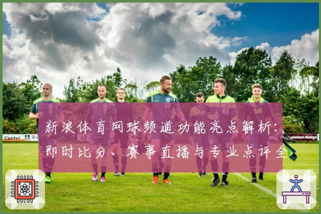 新浪体育网球频道功能亮点解析:即时比分、赛事直播与专业点评全方位体验