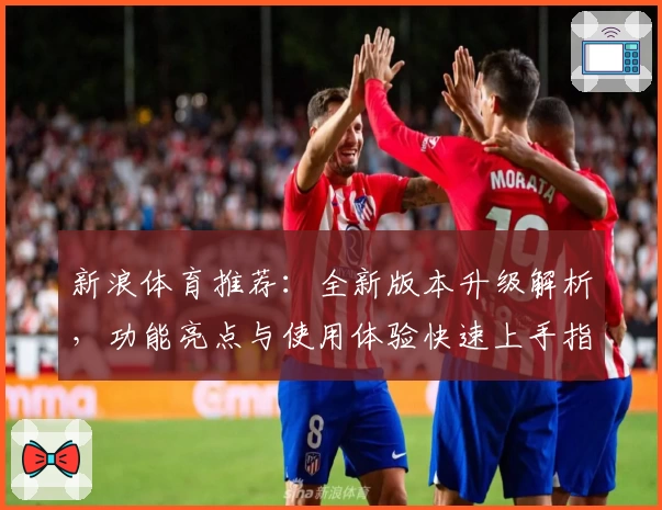 新浪体育推荐：全新版本升级解析，功能亮点与使用体验快速上手指南