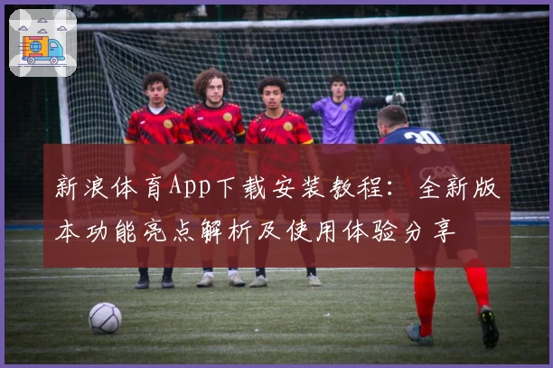 新浪体育App下载安装教程：全新版本功能亮点解析及使用体验分享