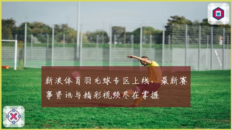 新浪体育羽毛球专区上线，最新赛事资讯与精彩视频尽在掌握