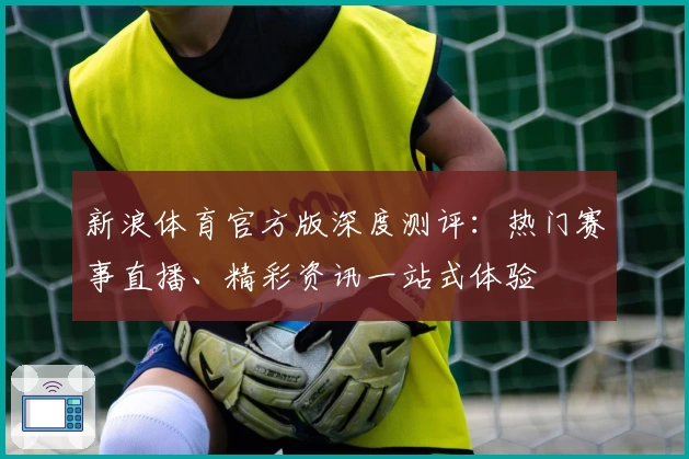 新浪体育官方版深度测评：热门赛事直播、精彩资讯一站式体验
